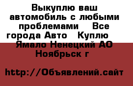 Выкуплю ваш автомобиль с любыми проблемами. - Все города Авто » Куплю   . Ямало-Ненецкий АО,Ноябрьск г.